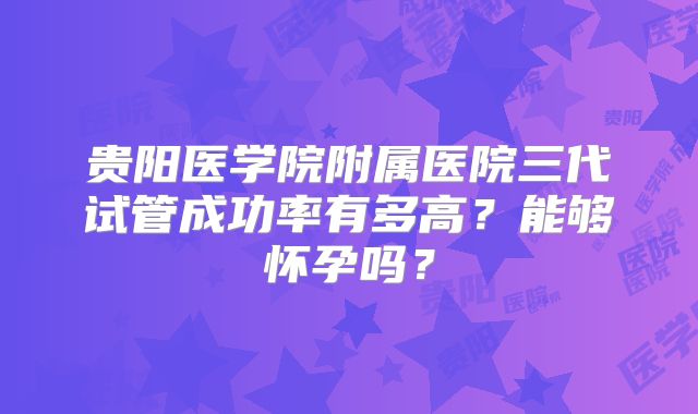贵阳医学院附属医院三代试管成功率有多高?能够怀孕吗?
