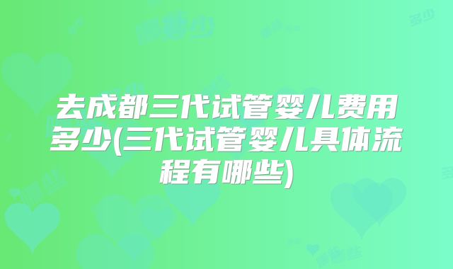 去成都三代试管婴儿费用多少(三代试管婴儿具体流程有哪些)