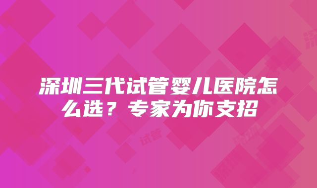 深圳三代试管婴儿医院怎么选？专家为你支招