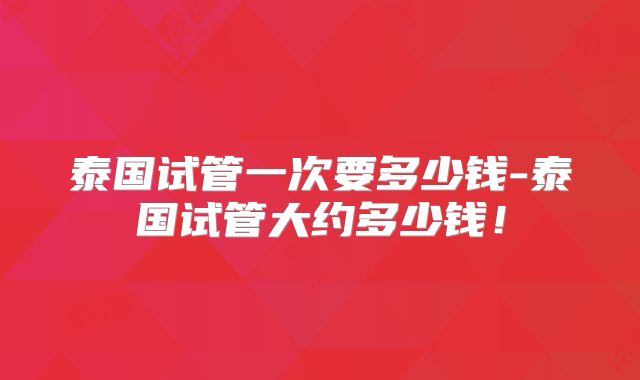 泰国试管一次要多少钱-泰国试管大约多少钱!