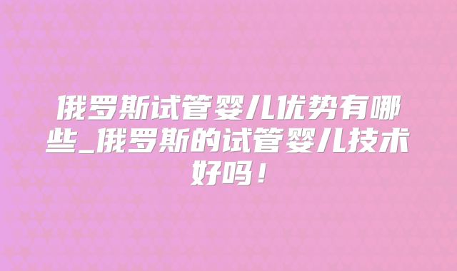 俄罗斯试管婴儿优势有哪些_俄罗斯的试管婴儿技术好吗！