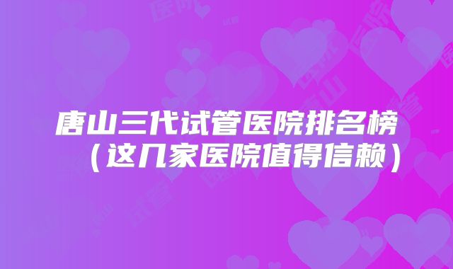 唐山三代试管医院排名榜（这几家医院值得信赖）