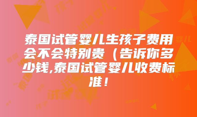 泰国试管婴儿生孩子费用会不会特别贵(告诉你多少钱,泰国试管婴儿收费标准!