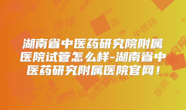 湖南省中医药研究院附属医院试管怎么样-湖南省中医药研究附属医院官网!