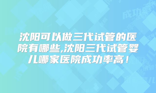 沈阳可以做三代试管的医院有哪些,沈阳三代试管婴儿哪家医院成功率高！