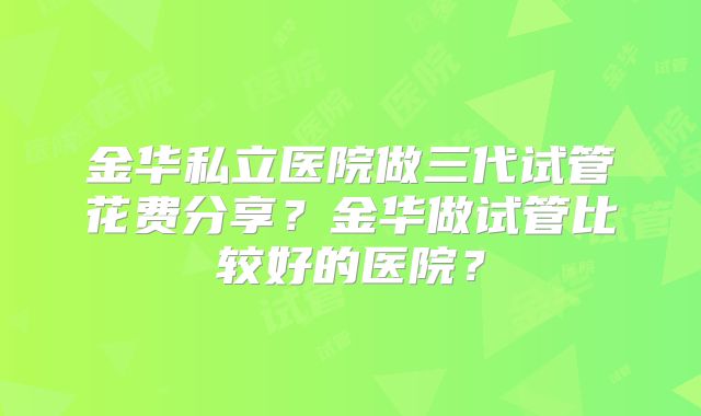 金华私立医院做三代试管花费分享？金华做试管比较好的医院？