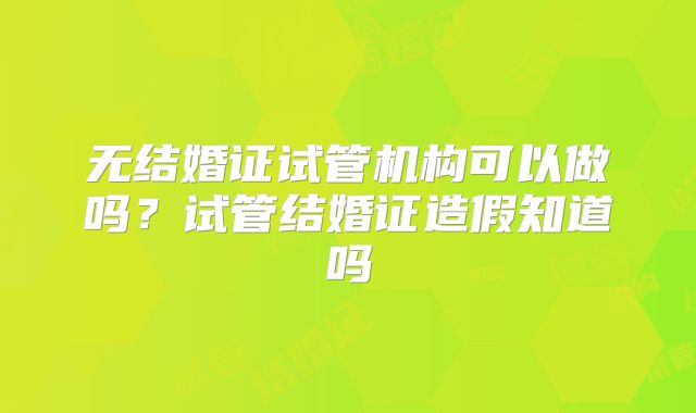 无结婚证试管机构可以做吗？试管结婚证造假知道吗