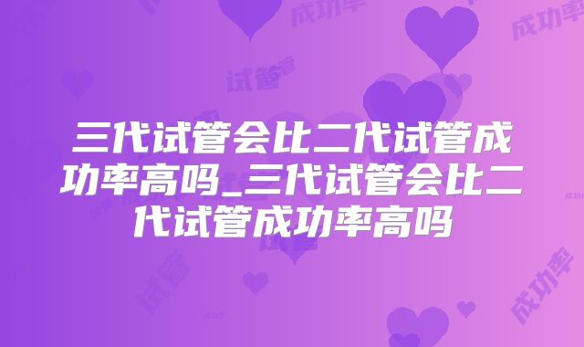 三代试管会比二代试管成功率高吗_三代试管会比二代试管成功率高吗