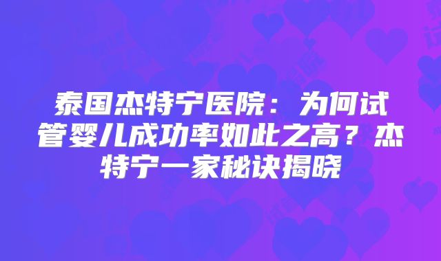 泰国杰特宁医院：为何试管婴儿成功率如此之高？杰特宁一家秘诀揭晓