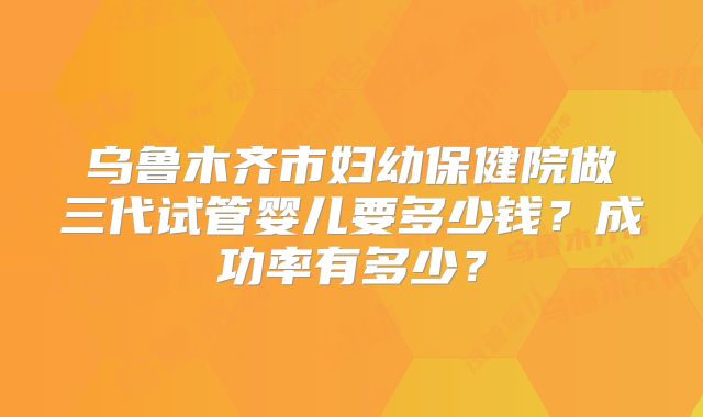 乌鲁木齐市妇幼保健院做三代试管婴儿要多少钱？成功率有多少？