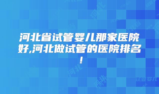 河北省试管婴儿那家医院好,河北做试管的医院排名！