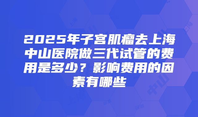 2025年子宫肌瘤去上海中山医院做三代试管的费用是多少？影响费用的因素有哪些