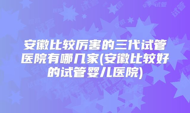 安徽比较厉害的三代试管医院有哪几家(安徽比较好的试管婴儿医院)