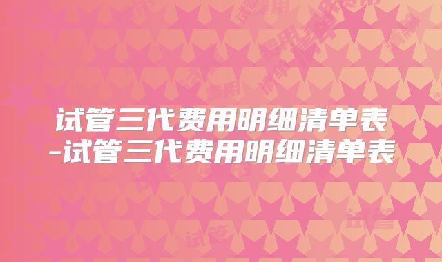 试管三代费用明细清单表-试管三代费用明细清单表