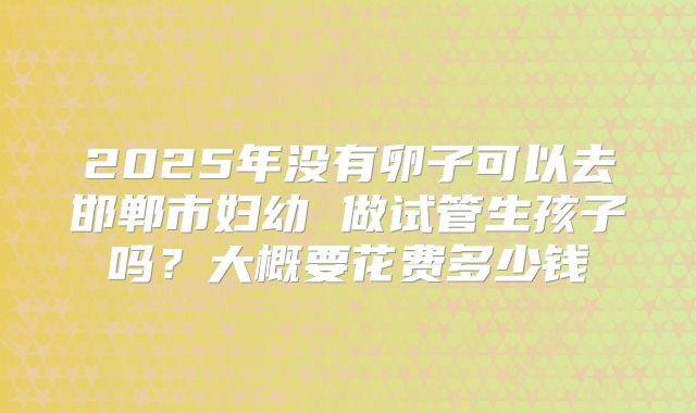 2025年没有卵子可以去邯郸市妇幼 做试管生孩子吗?大概要花费多少钱