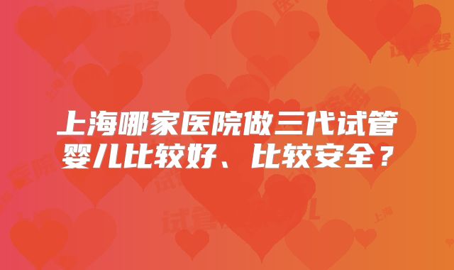 上海哪家医院做三代试管婴儿比较好、比较安全？