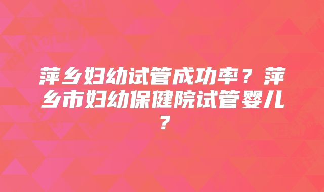 萍乡妇幼试管成功率?萍乡市妇幼保健院试管婴儿?