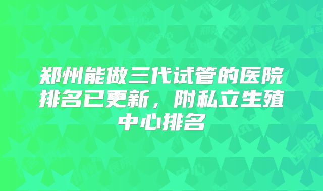 郑州能做三代试管的医院排名已更新,附私立生殖中心排名