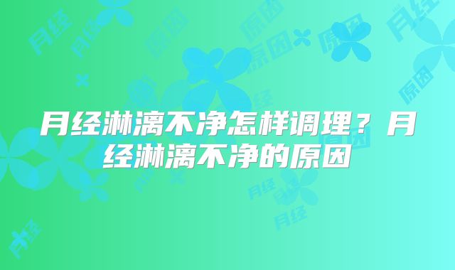月经淋漓不净怎样调理？月经淋漓不净的原因