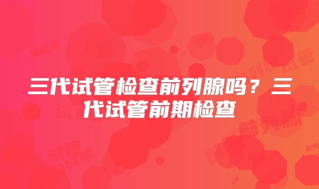 三代试管检查前列腺吗？三代试管前期检查