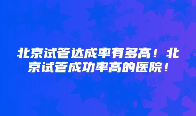 北京试管达成率有多高！北京试管成功率高的医院！