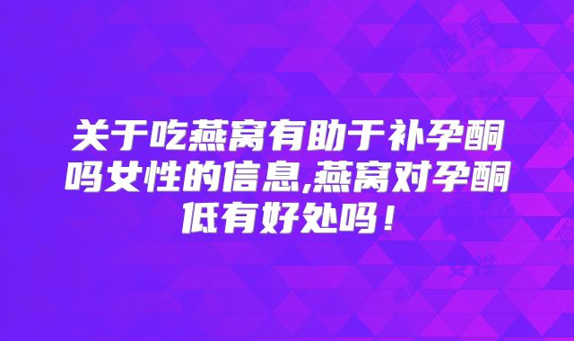 关于吃燕窝有助于补孕酮吗女性的信息,燕窝对孕酮低有好处吗!