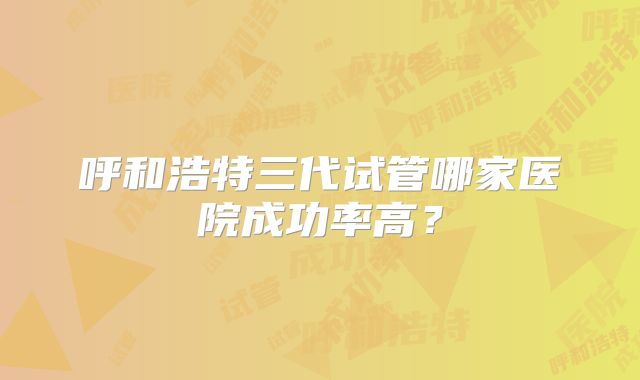 呼和浩特三代试管哪家医院成功率高？