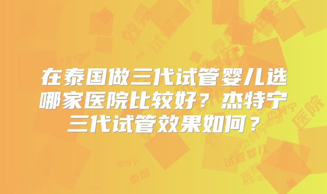 在泰国做三代试管婴儿选哪家医院比较好？杰特宁三代试管效果如何？