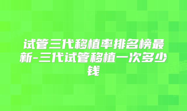 试管三代移植率排名榜最新-三代试管移植一次多少钱