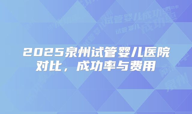 2025泉州试管婴儿医院对比，成功率与费用
