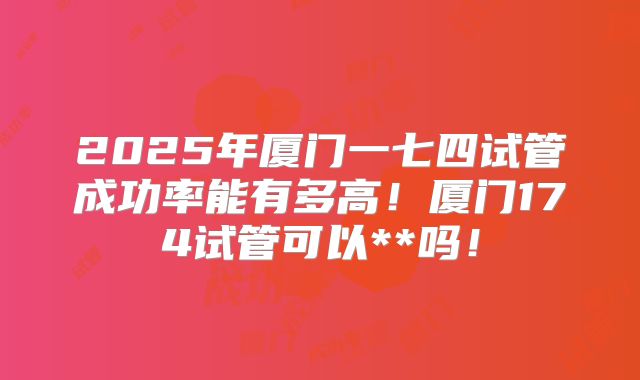 2025年厦门一七四试管成功率能有多高!厦门174试管可以**吗!