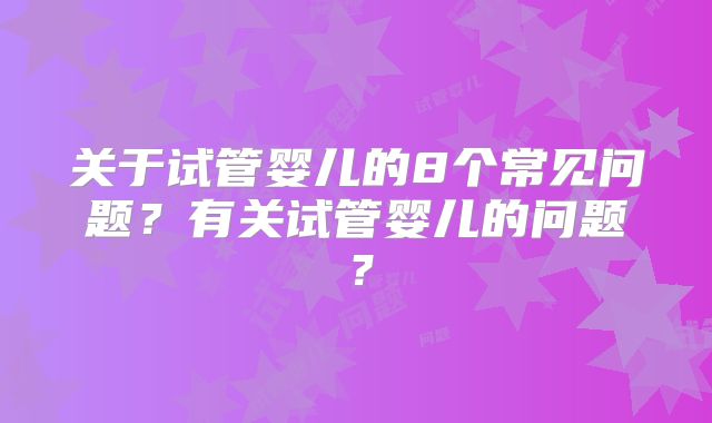 关于试管婴儿的8个常见问题？有关试管婴儿的问题？