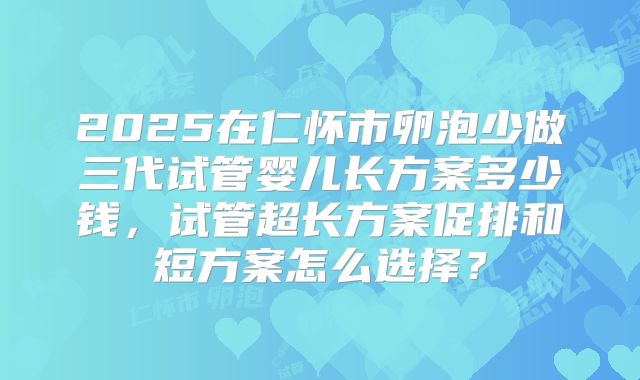 2025在仁怀市卵泡少做三代试管婴儿长方案多少钱,试管超长方案促排和短方案怎么选择?