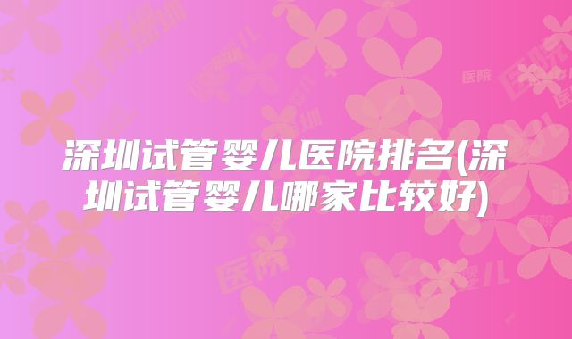 深圳试管婴儿医院排名(深圳试管婴儿哪家比较好)