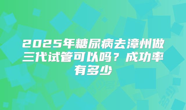 2025年糖尿病去漳州做三代试管可以吗？成功率有多少