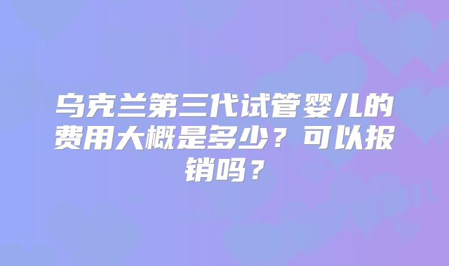 乌克兰第三代试管婴儿的费用大概是多少？可以报销吗？