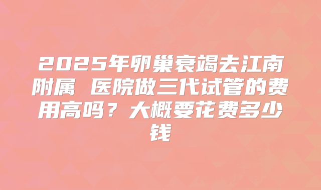 2025年卵巢衰竭去江南附属 医院做三代试管的费用高吗?大概要花费多少钱
