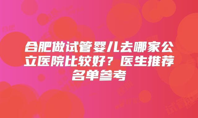 合肥做试管婴儿去哪家公立医院比较好?医生推荐名单参考