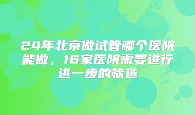 24年北京做试管哪个医院能做，16家医院需要进行进一步的筛选
