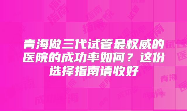 青海做三代试管最权威的医院的成功率如何？这份选择指南请收好