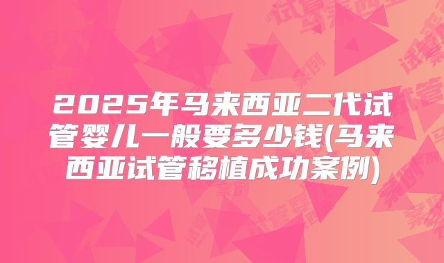 2025年马来西亚二代试管婴儿一般要多少钱(马来西亚试管移植成功案例)