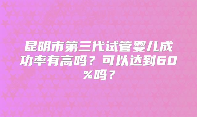 昆明市第三代试管婴儿成功率有高吗?可以达到60%吗?