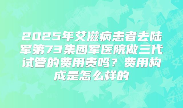 2025年艾滋病患者去陆军第73集团军医院做三代试管的费用贵吗?费用构成是怎么样的