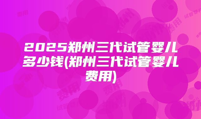 2025郑州三代试管婴儿多少钱(郑州三代试管婴儿费用)