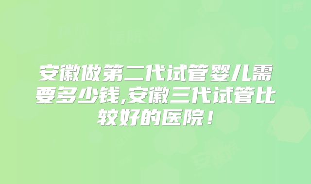 安徽做第二代试管婴儿需要多少钱,安徽三代试管比较好的医院！