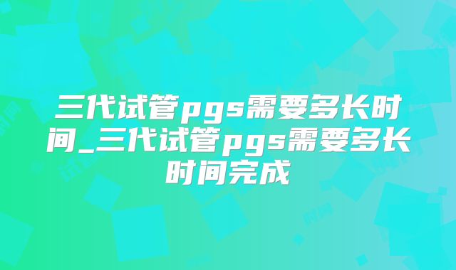 三代试管pgs需要多长时间_三代试管pgs需要多长时间完成