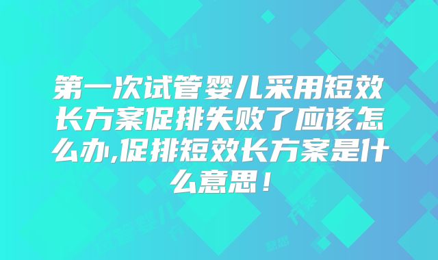 第一次试管婴儿采用短效长方案促排失败了应该怎么办,促排短效长方案是什么意思!