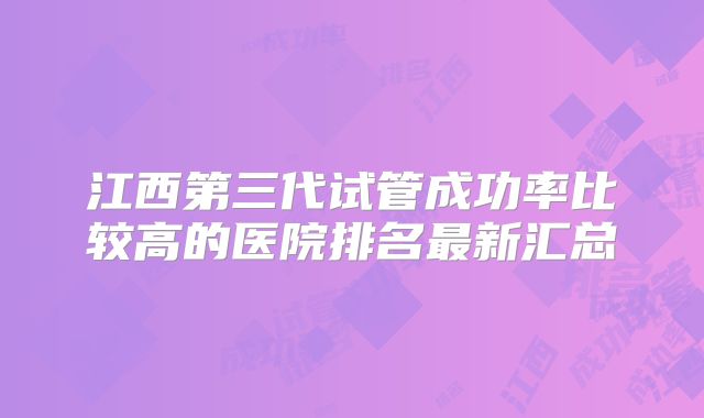 江西第三代试管成功率比较高的医院排名最新汇总