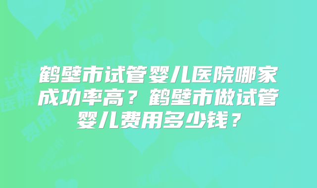 鹤壁市试管婴儿医院哪家成功率高？鹤壁市做试管婴儿费用多少钱？