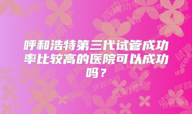 呼和浩特第三代试管成功率比较高的医院可以成功吗?